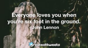 Everyone loves you when you’re six foot in the ground. - John Lennon
