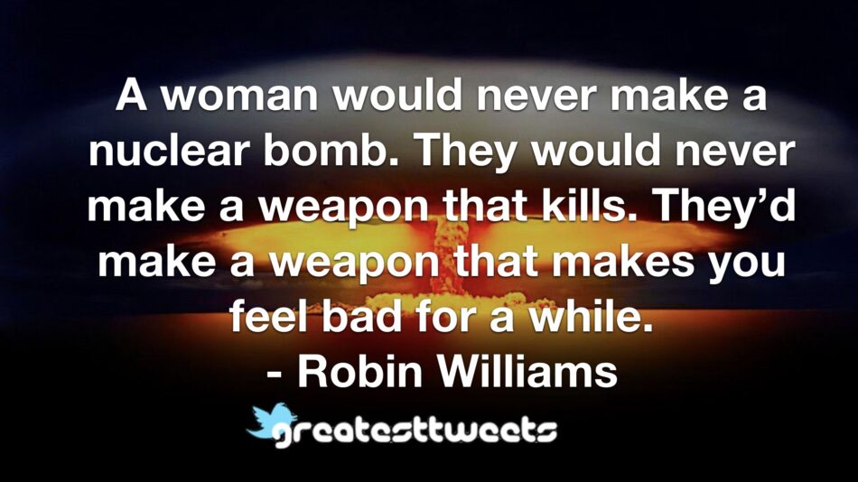 A woman would never make a nuclear bomb. They would never make a weapon that kills. They’d make a weapon that makes you feel bad for a while. - Robin Williams